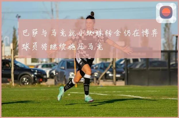 巴萨与马竞就小蜘蛛转会仍在博弈球员将继续施压马竞