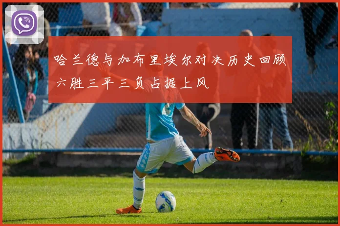 哈兰德与加布里埃尔对决历史回顾六胜三平三负占据上风