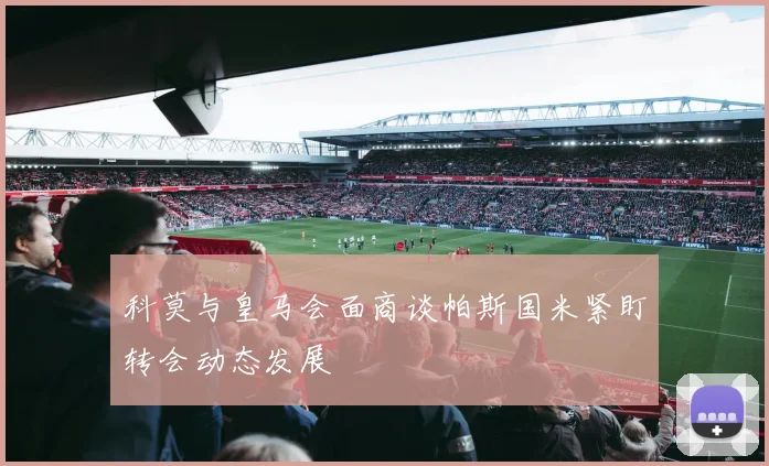 科莫与皇马会面商谈帕斯国米紧盯转会动态发展