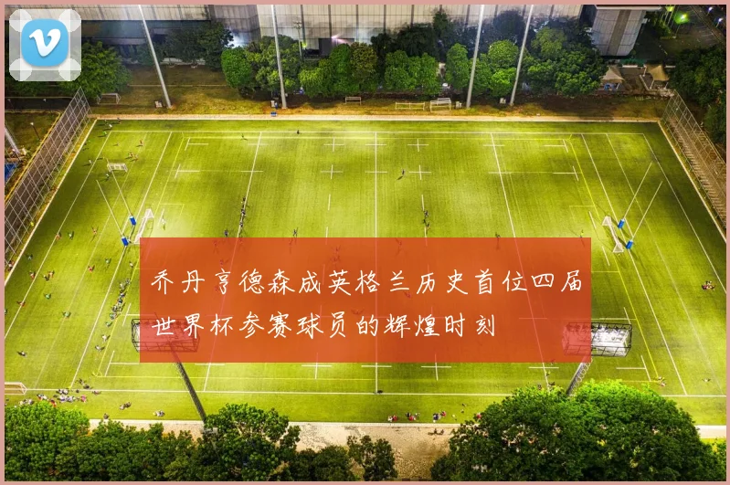 乔丹亨德森成英格兰历史首位四届世界杯参赛球员的辉煌时刻