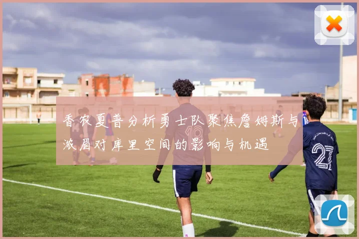 香农夏普分析勇士队聚焦詹姆斯与浓眉对库里空间的影响与机遇