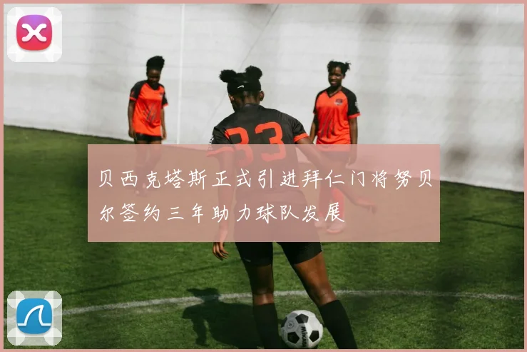 贝西克塔斯正式引进拜仁门将努贝尔签约三年助力球队发展