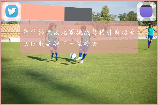 阿什拉夫谈比赛挑战与提升目标全力以赴备战下一场对决