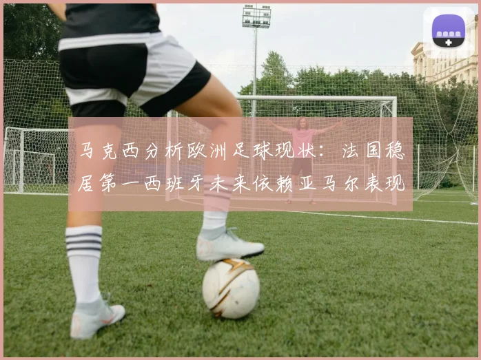 马克西分析欧洲足球现状：法国稳居第一西班牙未来依赖亚马尔表现