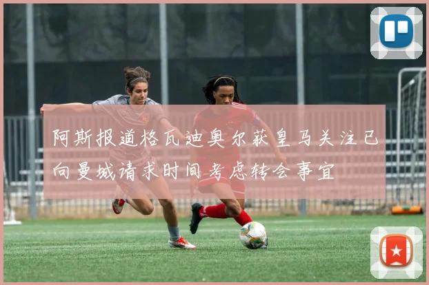 阿斯报道格瓦迪奥尔获皇马关注已向曼城请求时间考虑转会事宜