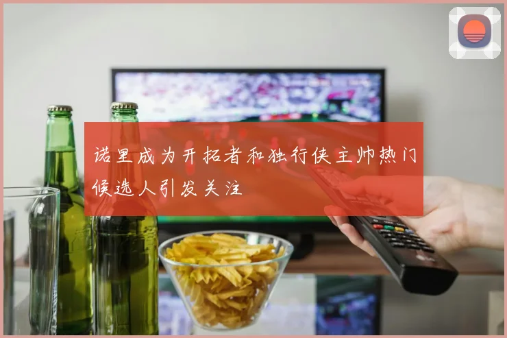 诺里成为开拓者和独行侠主帅热门候选人引发关注